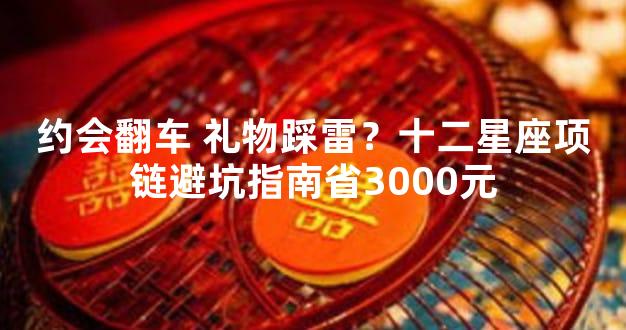 约会翻车 礼物踩雷？十二星座项链避坑指南省3000元